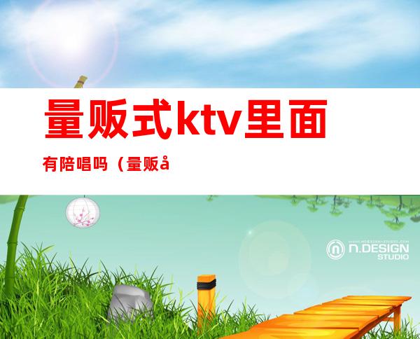 量贩式ktv里面有陪唱吗（量贩式ktv有陪酒的么）