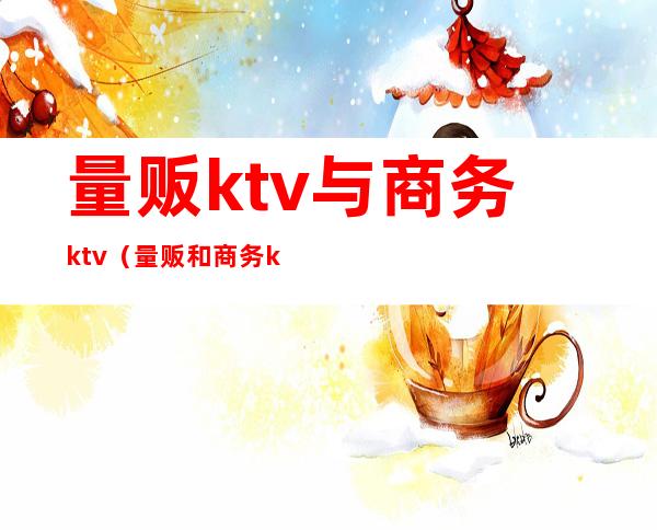 量贩ktv与商务ktv（量贩和商务ktv的区别）