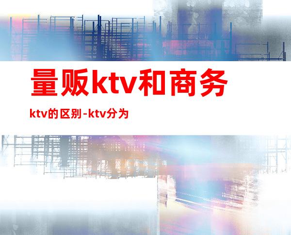 量贩ktv和商务ktv的区别-ktv分为量贩式和什么