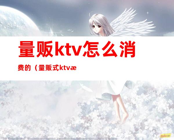 量贩ktv怎么消费的（量贩式ktv怎么消费的）