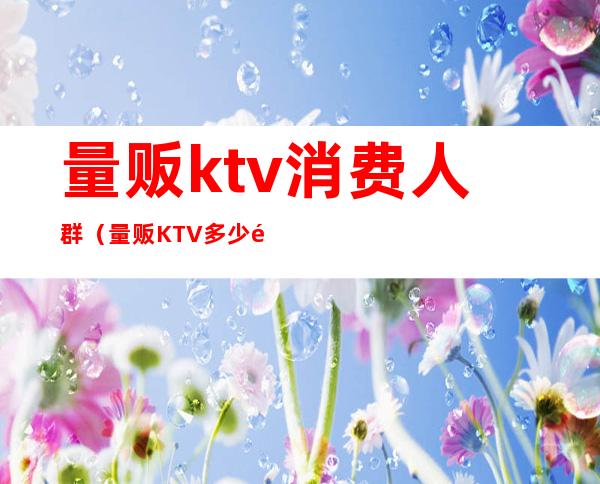 量贩ktv消费人群（量贩KTV多少钱）