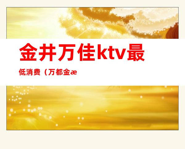 金井万佳ktv最低消费（万都金港ktv价格）