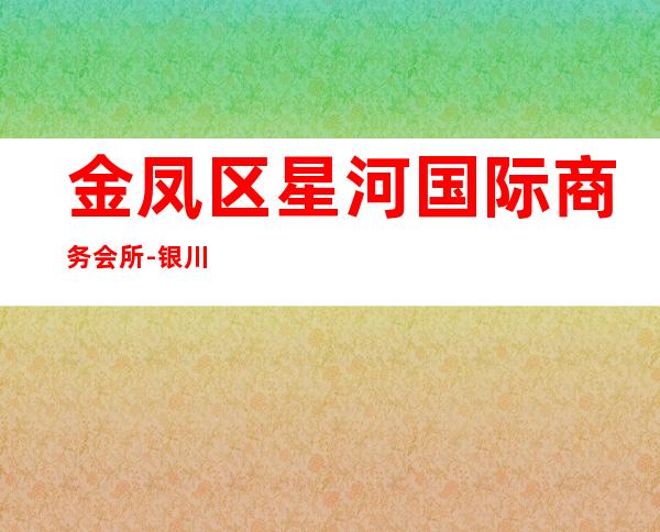 金凤区星河国际商务会所-银川商务会所攻略消费 – 银川兴庆商务KTV