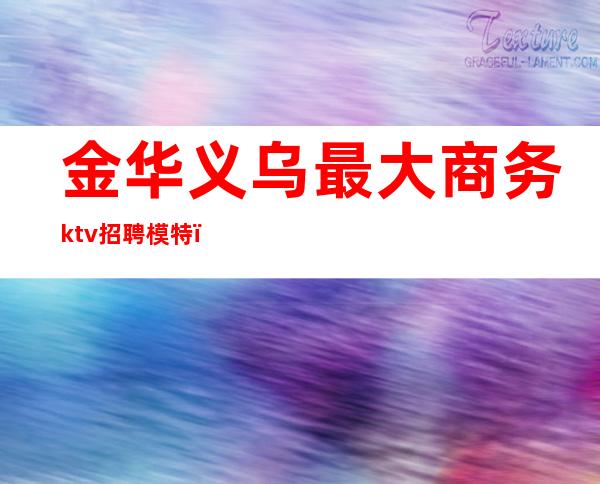 金华义乌最大商务ktv招聘模特（义乌高端ktv）