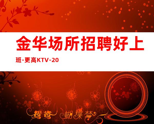金华场所招聘好上班-更高KTV-20起步我们尊重你的选择