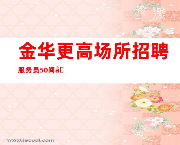 金华更高场所招聘服务员50间包房爆满缺人金华更高夜总会直招