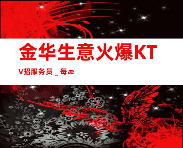 金华生意火爆KTV招服务员＿每日上班稳定薪资起步