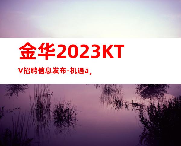 金华2023KTV招聘信息发布-机遇不要错过