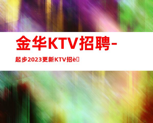 金华KTV招聘-起步2023更新KTV招聘信息真实靠谱