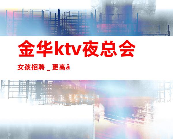 金华ktv夜总会女孩招聘＿更高场所环境好上班轻松