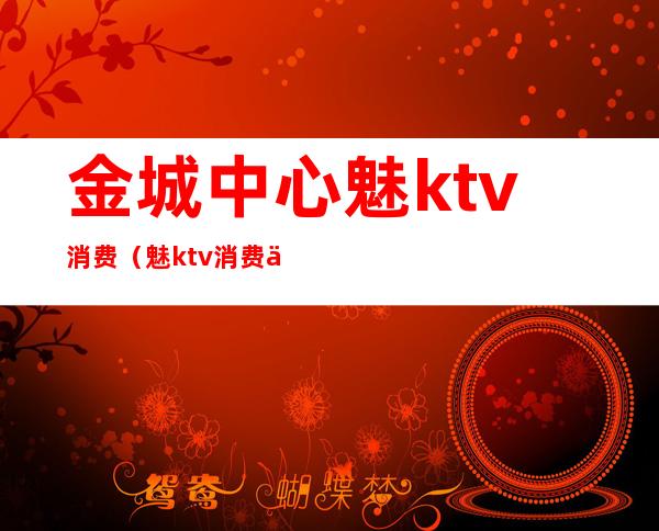 金城中心魅ktv消费（魅ktv消费价格表）