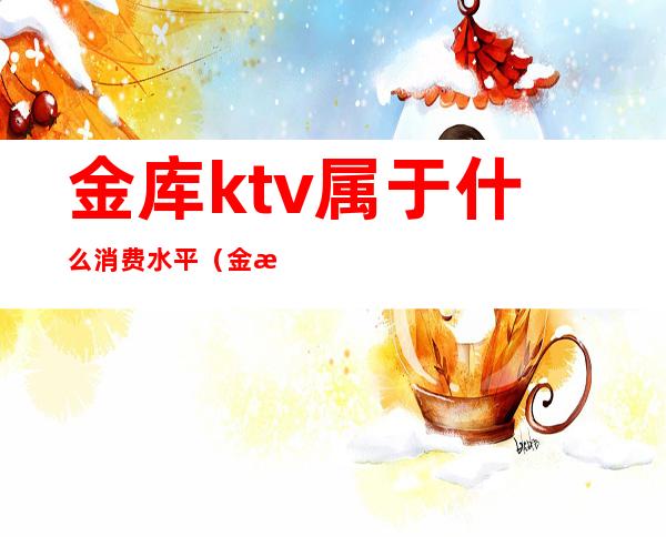 金库ktv属于什么消费水平（金湖ktv怎么消费）