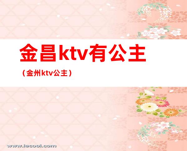 金昌ktv有公主（金州ktv公主）