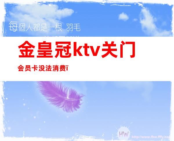 金皇冠ktv关门会员卡没法消费（新区皇冠ktv消费价格表）