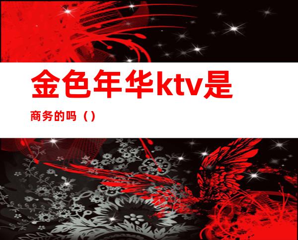 金色年华ktv是商务的吗（）