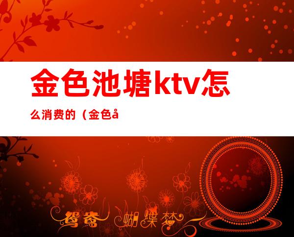 金色池塘ktv怎么消费的（金色大厅ktv怎么样）