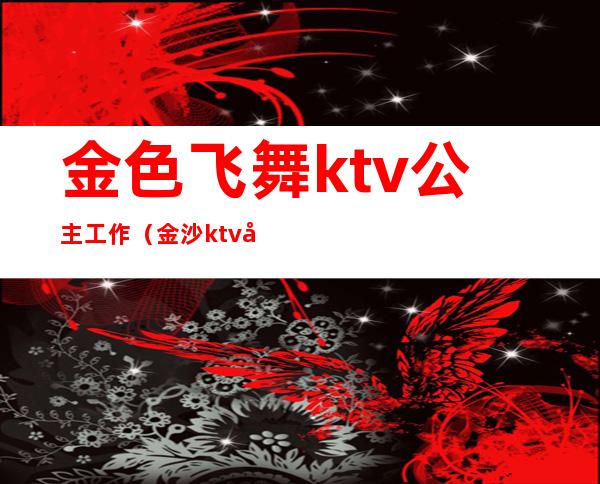 金色飞舞ktv公主工作（金沙ktv公主）