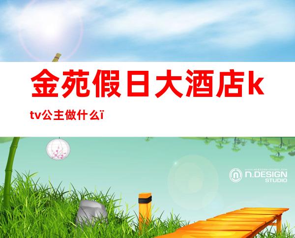 金苑假日大酒店ktv公主做什么（ktv的公主几点上班）