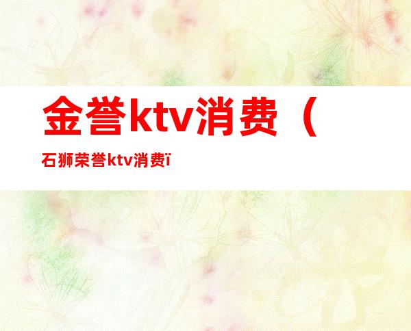 金誉ktv消费（石狮荣誉ktv消费）