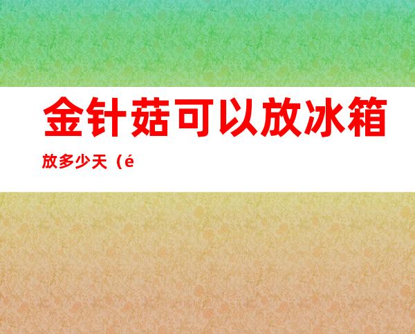 金针菇可以放冰箱放多少天（金针菇可以放冰箱放多少天吃）