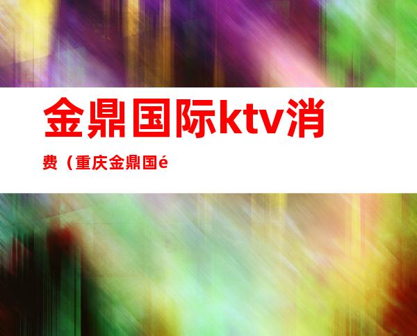 金鼎国际ktv消费（重庆金鼎国际商务ktv）