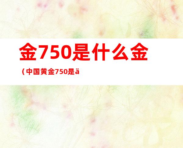 金750是什么金（中国黄金750是什么金）