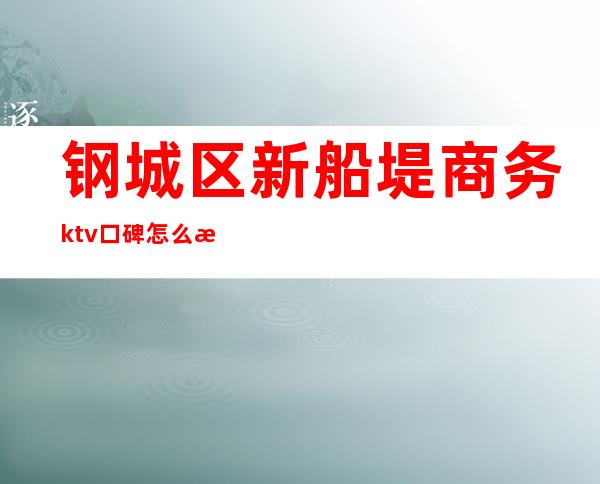 钢城区新船堤商务ktv口碑怎么样（新船堤商务ktv怎么玩）