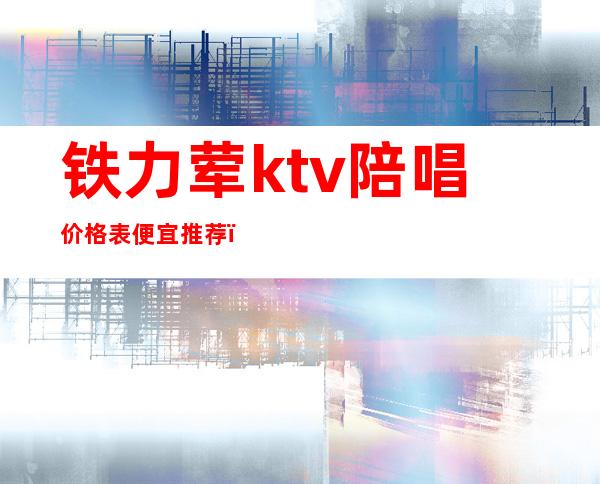 铁力荤ktv陪唱价格表便宜推荐（铁力哥弟KTV 价格）