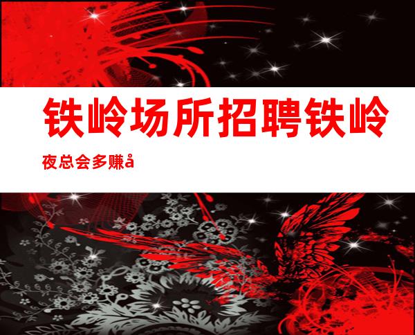 铁岭场所招聘 铁岭夜总会多赚兼职工作简单