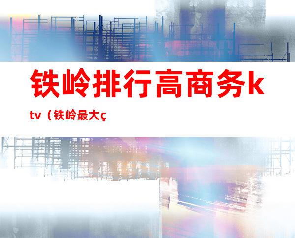 铁岭排行高商务ktv（铁岭最大的企业）