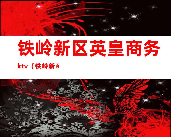 铁岭新区英皇商务ktv（铁岭新区英皇商务ktv营业时间）