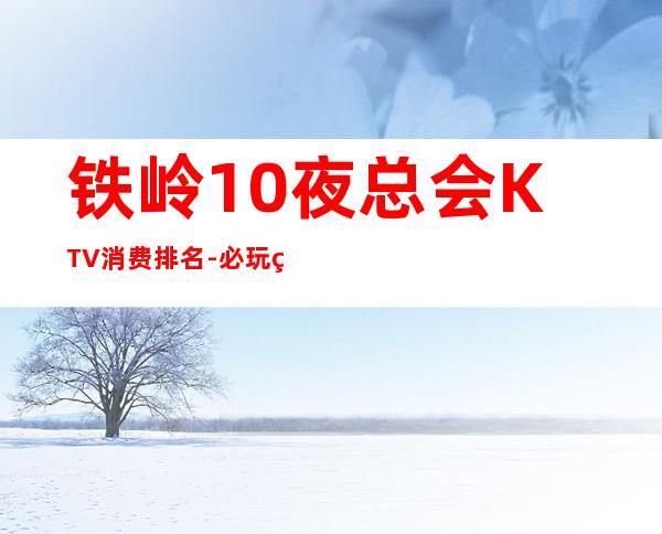 铁岭10夜总会KTV消费排名-必玩的10夜总会KTV消费排名 – 南宁良庆商务KTV