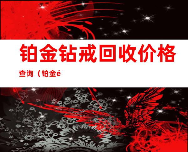 铂金钻戒回收价格查询（铂金钻戒回收价格查询S229）