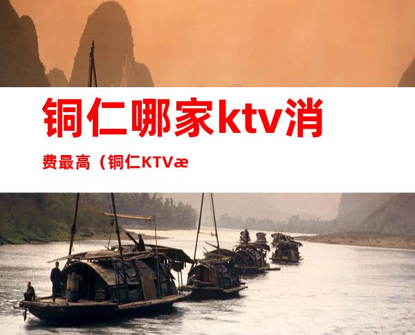 铜仁哪家ktv消费最高（铜仁KTV排名）