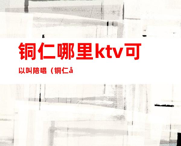 铜仁哪里ktv可以叫陪唱（铜仁唐梦ktv）