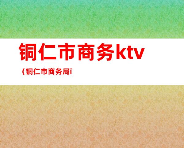 铜仁市商务ktv（铜仁市商务局）