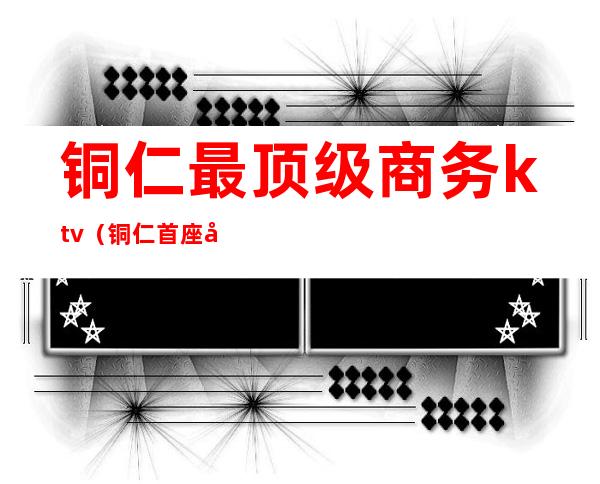 铜仁最顶级商务ktv（铜仁首座国际）