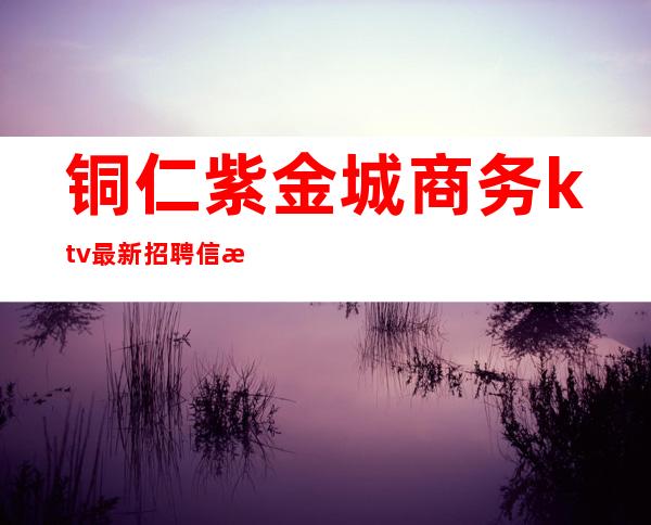 铜仁紫金城商务ktv最新招聘信息（铜仁KTV招聘）