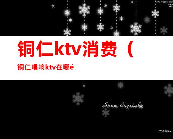 铜仁ktv消费（铜仁唱响ktv在哪里）