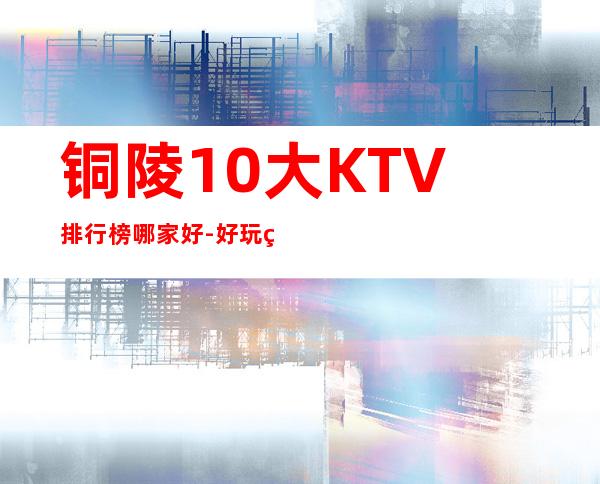 铜陵10大KTV排行榜哪家好-好玩的10大KTV排行榜哪家好 – 南宁隆安商务KTV