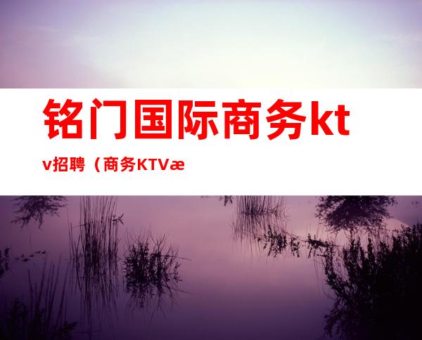 铭门国际商务ktv招聘（商务KTV招聘）