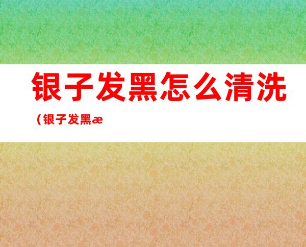 银子发黑怎么清洗（银子发黑怎么清洗?）