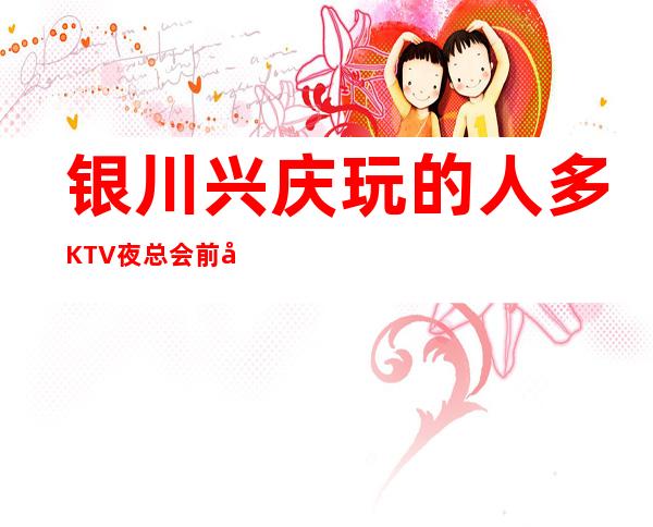 银川兴庆玩的人多KTV夜总会前台订包厢电话 – 银川兴庆商务KTV