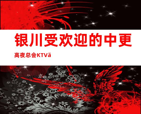 银川受欢迎的中更高夜总会KTV会所预定平台消费排名攻略