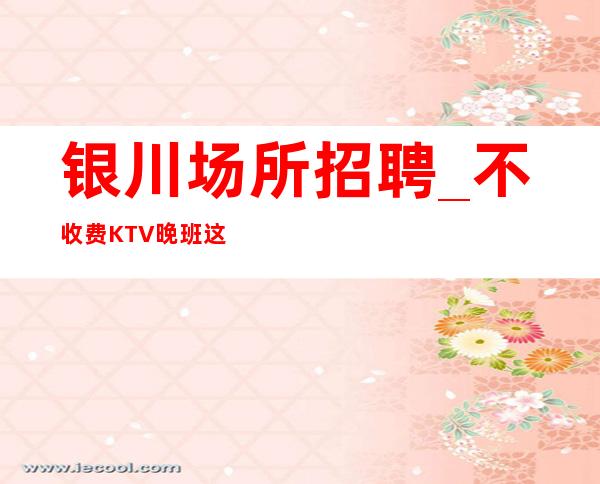 银川场所招聘_不收费KTV晚班这是现实