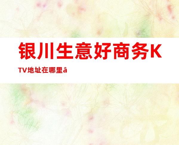 银川生意好商务KTV地址在哪里 – 银川兴庆商务KTV