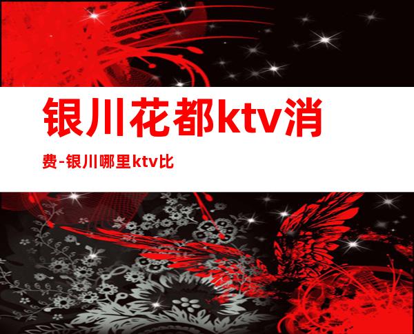 银川花都ktv消费-银川哪里ktv比较便宜