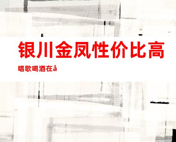 银川金凤性价比高唱歌喝酒在哪里找谁预订 – 银川金凤商务KTV