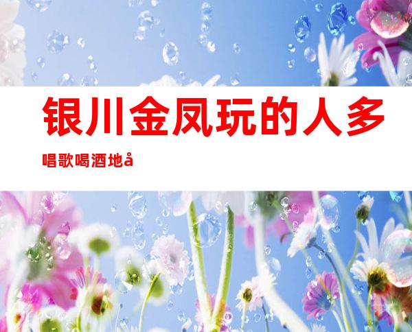 银川金凤玩的人多唱歌喝酒地址在哪里 – 银川金凤商务KTV