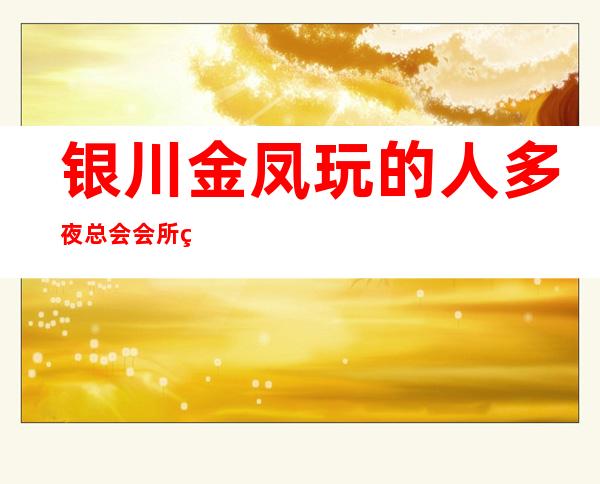 银川金凤玩的人多夜总会会所经理联系方式是多少 – 银川金凤商务KTV